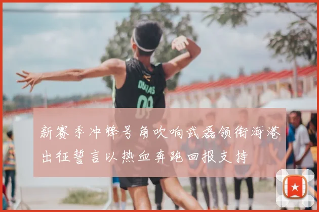 新赛季冲锋号角吹响武磊领衔海港出征誓言以热血奔跑回报支持