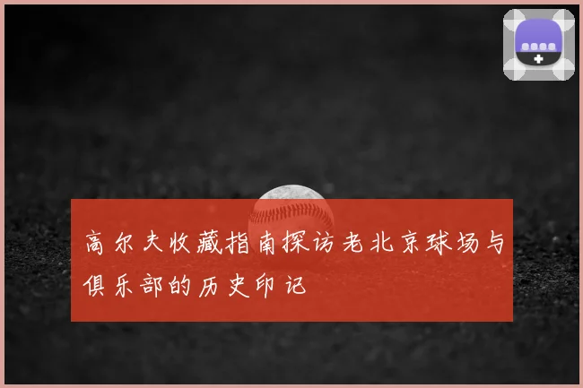 高尔夫收藏指南探访老北京球场与俱乐部的历史印记