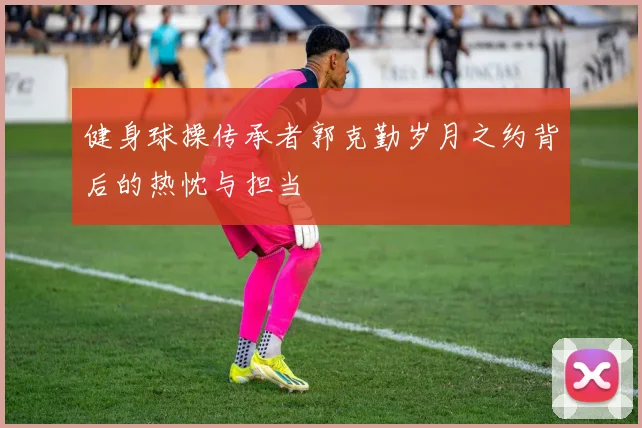健身球操传承者郭克勤岁月之约背后的热忱与担当
