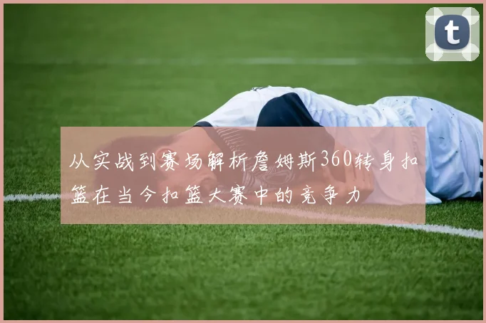 从实战到赛场解析詹姆斯360转身扣篮在当今扣篮大赛中的竞争力