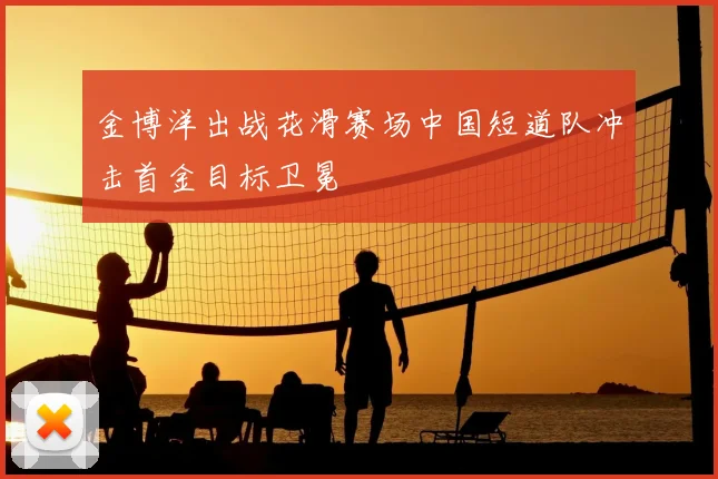 金博洋出战花滑赛场中国短道队冲击首金目标卫冕