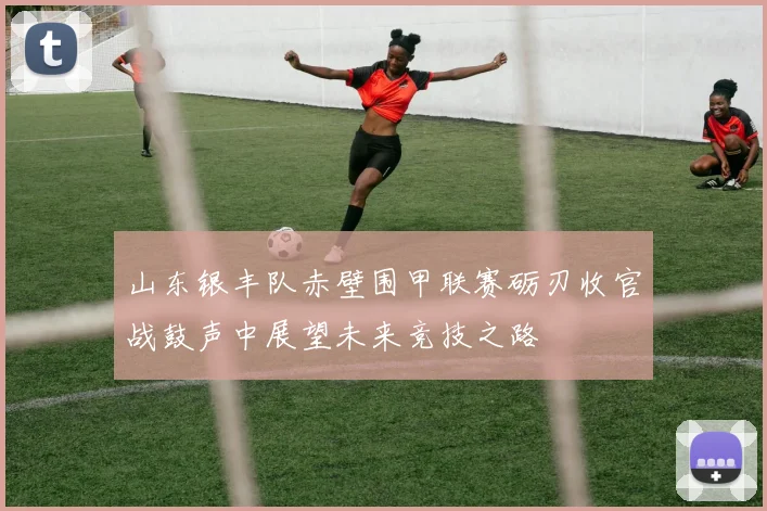 山东银丰队赤壁围甲联赛砺刃收官战鼓声中展望未来竞技之路