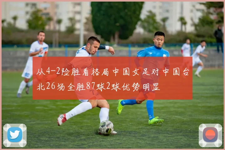 从4-2险胜看格局中国女足对中国台北26场全胜87球2球优势明显