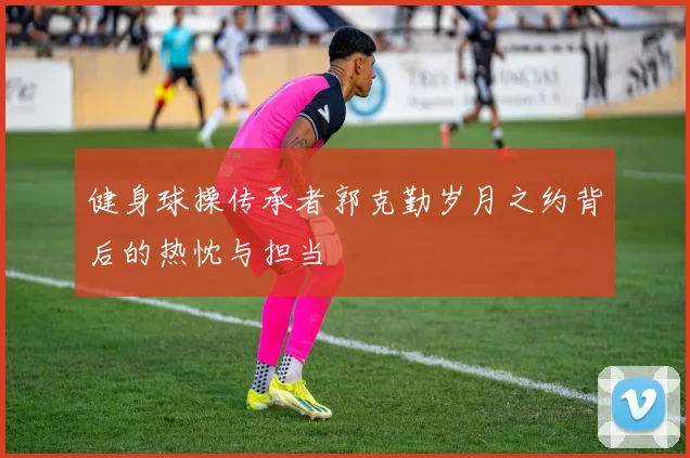 健身球操传承者郭克勤岁月之约背后的热忱与担当