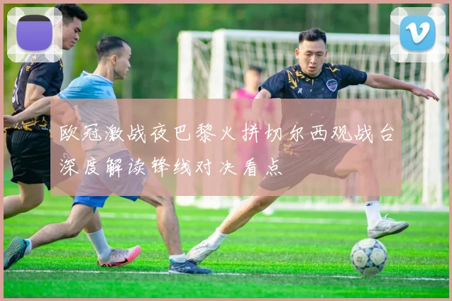 欧冠激战夜巴黎火拼切尔西观战台深度解读锋线对决看点