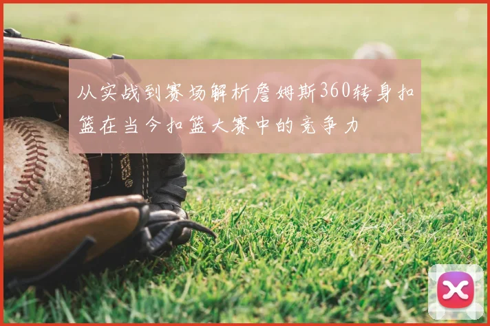 从实战到赛场解析詹姆斯360转身扣篮在当今扣篮大赛中的竞争力