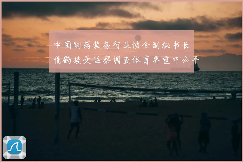 中国制药装备行业协会副秘书长遆倩鹤接受监察调查体育界重申公平竞赛与行业监管重要性