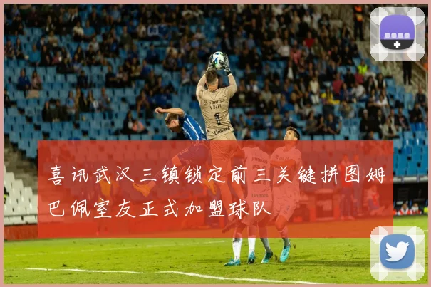 喜讯武汉三镇锁定前三关键拼图姆巴佩室友正式加盟球队